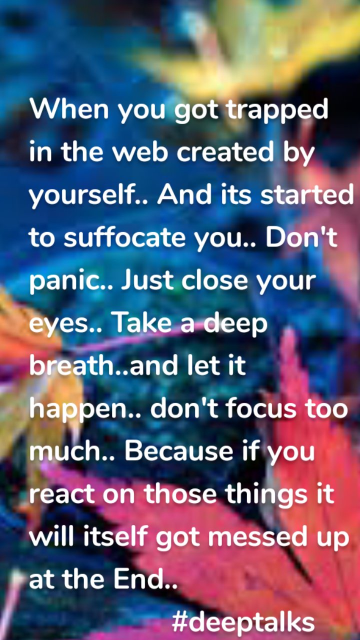 When you got trapped in the web created by yourself.. And its started to suffocate you.. Don't panic.. Just close your eyes.. Take a deep breath..and let it happen.. don't focus too much.. Because if you react on those things it  will itself got messed up at the End.. 
                  #deeptalks